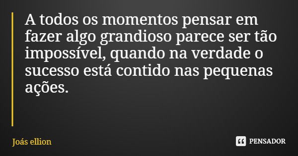 A todos os momentos pensar em fazer algo grandioso parece ser tão impossível, quando na verdade o sucesso está contido nas pequenas ações.... Frase de Joás ellion.