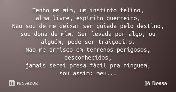 Tenho em mim, um instinto felino, alma livre, espírito guerreiro, Não sou de me deixar ser guiada pelo destino, sou dona de mim. Ser levada por algo, ou alguém,... Frase de Jô Bessa.