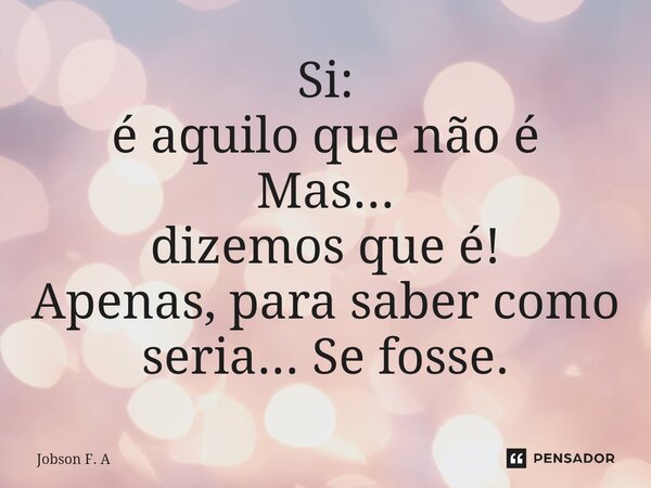 ⁠Si: é aquilo quenão é Mas... dizemos que é! Apenas, para saber como seria... Se fosse.... Frase de Jobson F. A.