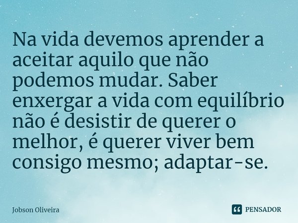 ⁠Na vida devemos aprender a aceitar aquilo que não podemos mudar. Saber enxergar a vida com equilíbrio não é desistir de querer o melhor, é querer viver bem con... Frase de Jobson Oliveira.