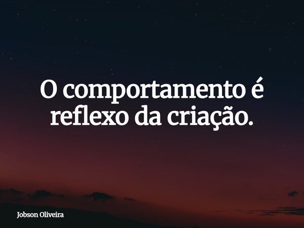 O comportamento é reflexo da criação.... Frase de Jobson Oliveira.