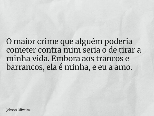 O maior crime que alguém poderia cometer contra mim seria o de tirar a minha vida. Embora aos trancos e barrancos, ela é minha, e eu a amo.... Frase de Jobson Oliveira.