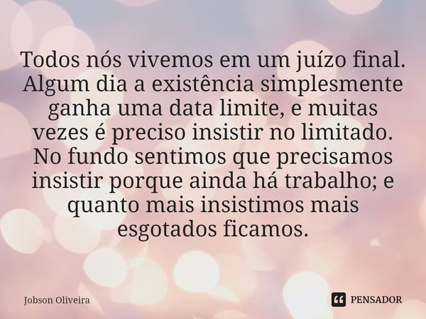 ⁠Todos nós vivemos em um juízo final. Algum dia a existência simplesmente ganha uma data limite, e muitas vezes é preciso insistir no limitado. No fundo sentimo... Frase de Jobson Oliveira.