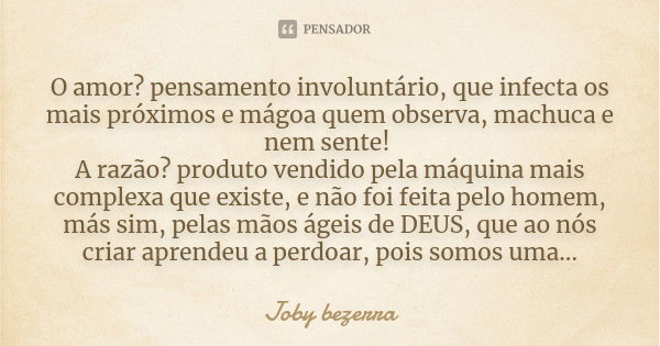 O amor? pensamento involuntário, que infecta os mais próximos e mágoa quem observa, machuca e nem sente! A razão? produto vendido pela máquina mais complexa que... Frase de Joby bezerra.