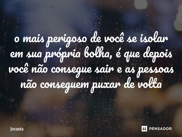 ⁠o mais perigoso de você se isolar em sua própria bolha, é que depois você não consegue sair e as pessoas não conseguem puxar de volta... Frase de Jocasta.