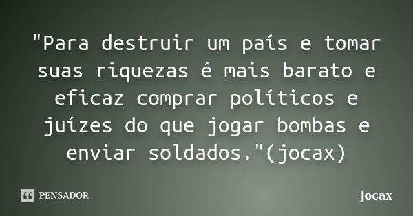 "Para destruir um país e tomar suas riquezas é mais barato e eficaz comprar políticos e juízes do que jogar bombas e enviar soldados."(jocax)... Frase de jocax.