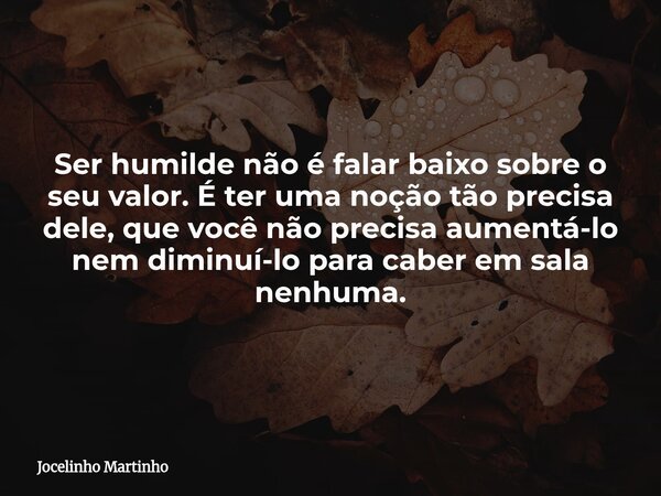 Ser humilde não é falar baixo sobre o seu valor. É ter uma noção tão precisa dele, que você não precisa aumentá-lo nem diminuí-lo para caber em sala nenhuma.... Frase de Jocelinho Martinho.