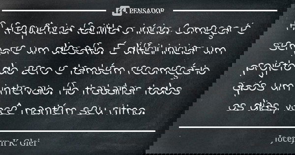 A frequência facilita o início. Começar é sempre um desafio. É difícil iniciar um projeto do zero e também recomeçá-lo após um intervalo. Ao trabalhar todos os ... Frase de Jocelyn K. Glei.