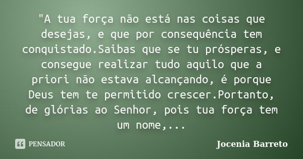 "A tua força não está nas coisas que desejas, e que por consequência tem conquistado.Saibas que se tu prósperas, e consegue realizar tudo aquilo que a prio... Frase de Jocenia Barreto.