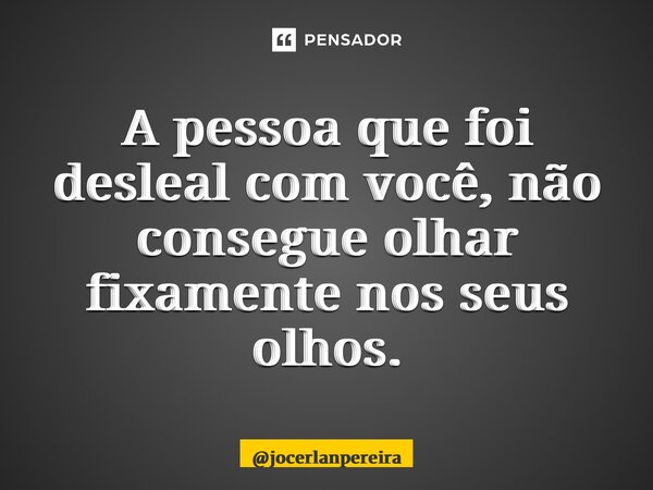 A pessoa que foi desleal com você, não consegue olhar fixamente nos seus olhos.... Frase de jocerlanpereira.