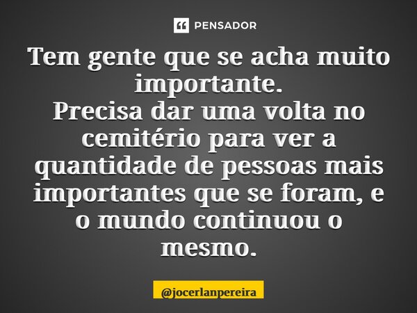 Tem gente que se acha muito importante. Precisa dar uma volta no cemitério para ver a quantidade de pessoas mais importantes que se foram, e o mundo continuou o... Frase de jocerlanpereira.