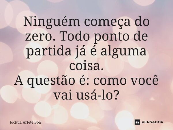 ⁠Ninguém começa do zero.Todo ponto de partida já é alguma coisa. A questão é: como você vai usá-lo?... Frase de Jochua arlete boa.