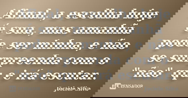 Afinal, a escolha hoje é sua, mas amanhã pode ser minha, e não se surpreenda com o "não" qu e irá escutar.... Frase de Jociele Silva.