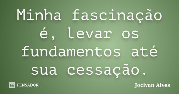 Minha fascinação é, levar os fundamentos até sua cessação.... Frase de Jocivan Alves.