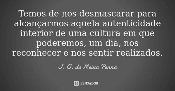 Temos de nos desmascarar para alcançarmos aquela autenticidade interior de uma cultura em que poderemos, um dia, nos reconhecer e nos sentir realizados.... Frase de J. O. de Meira Penna.