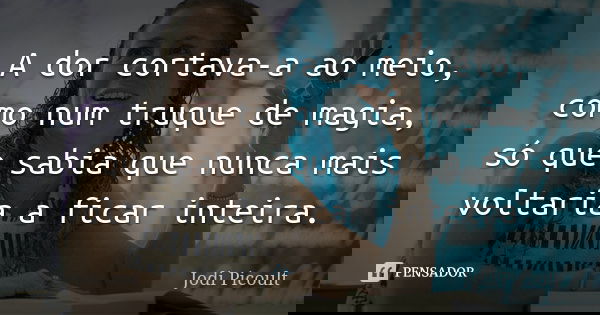 A dor cortava-a ao meio, como num truque de magia, só que sabia que nunca mais voltaria a ficar inteira.... Frase de Jodi Picoult.