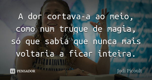 A dor cortava-a ao meio, como num truque de magia, só que sabia que nunca mais voltaria a ficar inteira.... Frase de Jodi Picoult.