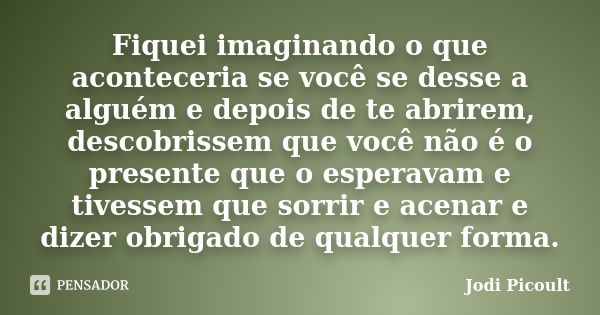 Fiquei imaginando o que aconteceria se você se desse a alguém e depois de te abrirem, descobrissem que você não é o presente que o esperavam e tivessem que sorr... Frase de Jodi Picoult.