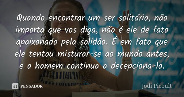 Quando encontrar um ser solitário, não importa que vos diga, não é ele de fato apaixonado pela solidão. É em fato que ele tentou misturar-se ao mundo antes, e o... Frase de Jodi Picoult.