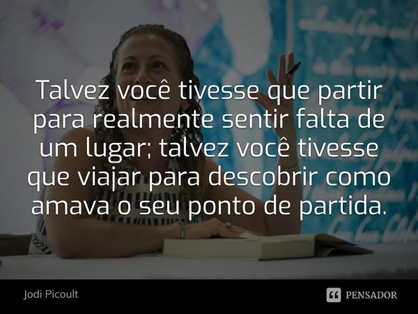 ⁠Talvez você tivesse que partir para realmente sentir falta de um lugar; talvez você tivesse que viajar para descobrir como amava o seu ponto de partida.... Frase de Jodi Picoult.