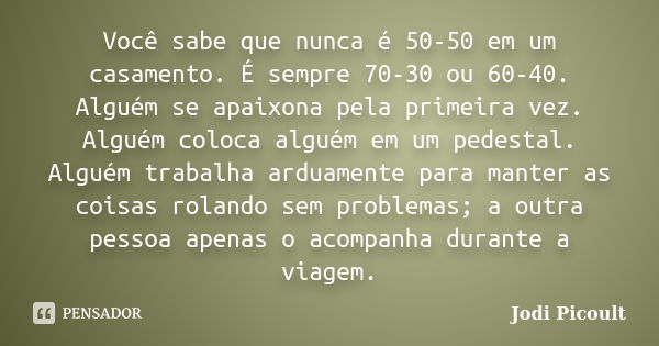 Você sabe que nunca é 50-50 em um casamento. É sempre 70-30 ou 60-40. Alguém se apaixona pela primeira vez. Alguém coloca alguém em um pedestal. Alguém trabalha... Frase de Jodi Picoult.