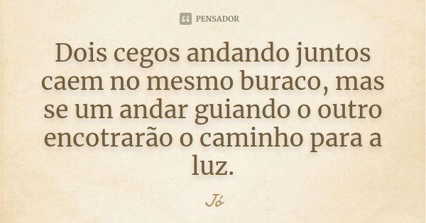 Dois cegos andando juntos caem no mesmo buraco, mas se um andar guiando o outro encotrarão o caminho para a luz.... Frase de Jo.