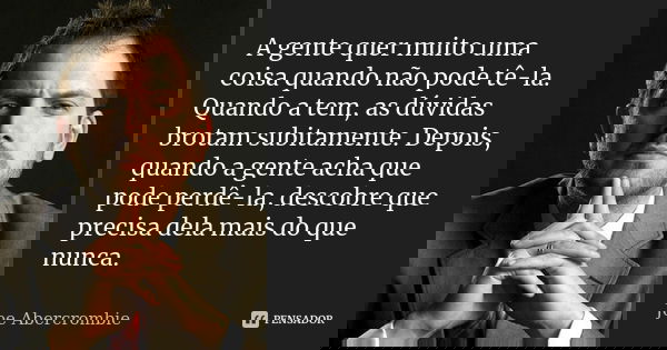 A gente quer muito uma coisa quando não pode tê-la. Quando a tem, as dúvidas brotam subitamente. Depois, quando a gente acha que pode perdê-la, descobre que pre... Frase de Joe Abercrombie.