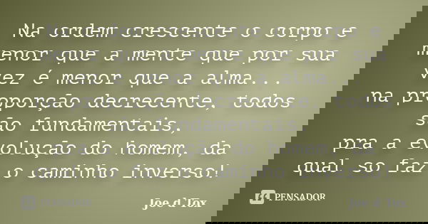 Na ordem crescente o corpo e menor que a mente que por sua vez é menor que a alma... na proporção decrecente, todos são fundamentais, pra a evolução do homem, d... Frase de Joe D Tox.