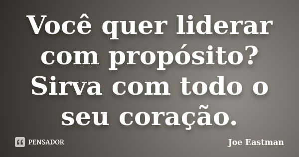 Você quer liderar com propósito? Sirva com todo o seu coração.... Frase de Joe Eastman.