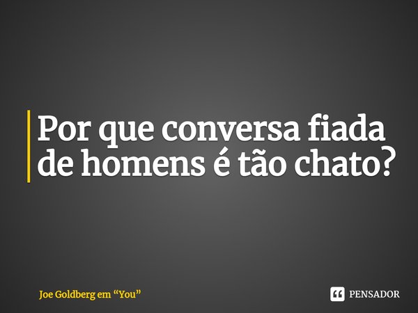 ⁠Por que conversa fiada de homens é tão chato?... Frase de Joe Goldberg em You.