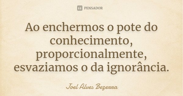 Ao enchermos o pote do conhecimento, proporcionalmente, esvaziamos o da ignorância.... Frase de Joel Alves Bezerra.