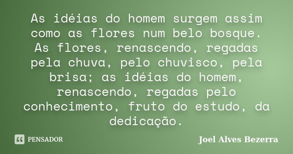 As idéias do homem surgem assim como as flores num belo bosque. As flores, renascendo, regadas pela chuva, pelo chuvisco, pela brisa; as idéias do homem, renasc... Frase de Joel Alves Bezerra.