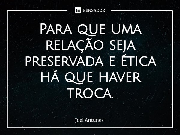 ⁠Para que uma relação seja preservada e ética há que haver troca.... Frase de Joel Antunes.