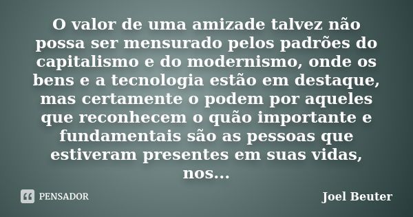 O valor de uma amizade talvez não possa ser mensurado pelos padrões do capitalismo e do modernismo, onde os bens e a tecnologia estão em destaque, mas certament... Frase de Joel Beuter.