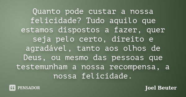 Quanto pode custar a nossa felicidade? Tudo aquilo que estamos dispostos a fazer, quer seja pelo certo, direito e agradável, tanto aos olhos de Deus, ou mesmo d... Frase de Joel Beuter.