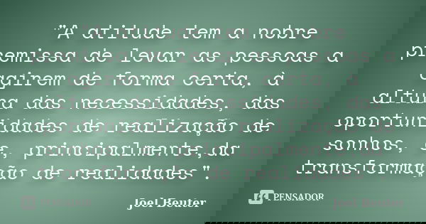 "A atitude tem a nobre premissa de levar as pessoas a agirem de forma certa, à altura das necessidades, das oportunidades de realização de sonhos, e, princ... Frase de Joel Beuter.