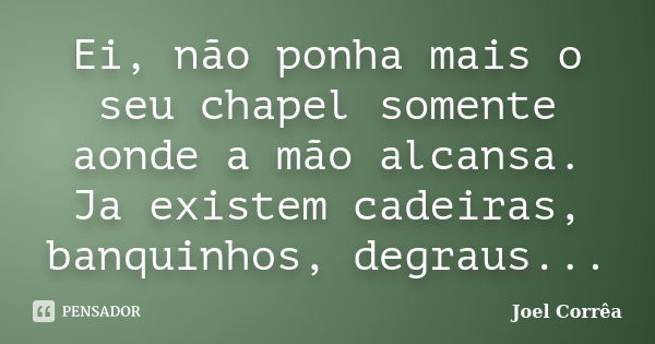 Ei, não ponha mais o seu chapel somente aonde a mão alcansa. Ja existem cadeiras, banquinhos, degraus...... Frase de Joel Corrêa.