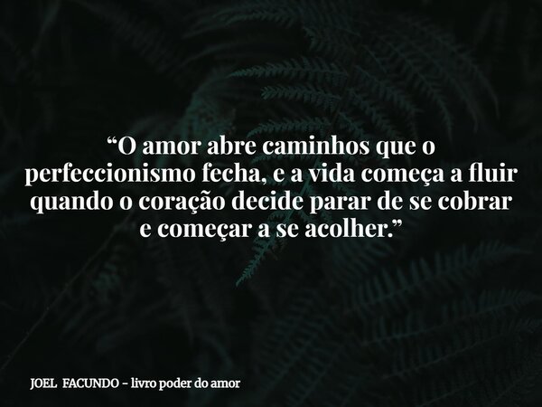 “O amor abre caminhos que o perfeccionismo fecha, e a vida começa a fluir quando o coração decide parar de se cobrar e começar a se acolher.”... Frase de JOEL FACUNDO - livro poder do amor.