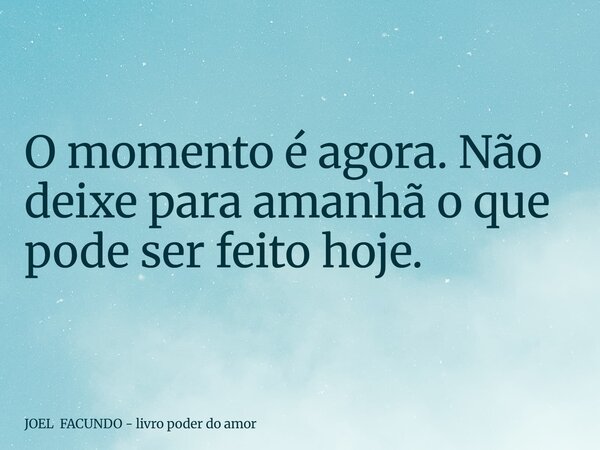 O momento é agora. Não deixe para amanhã o que pode ser feito hoje.... Frase de JOEL FACUNDO - livro poder do amor.