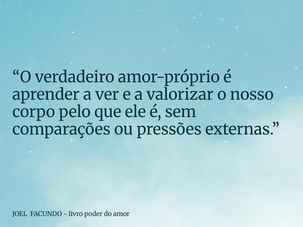 “O verdadeiro amor-próprio é aprender a ver e a valorizar o nosso corpo pelo que ele é, sem comparações ou pressões externas.”... Frase de JOEL FACUNDO - livro poder do amor.