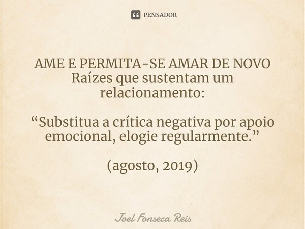 ⁠AME E PERMITA-SE AMAR DE NOVO
Raízes que sustentam um relacionamento: “Substitua a crítica negativa por apoio emocional, elogie regularmente.” (agosto, 2019)... Frase de Joel Fonseca Reis.