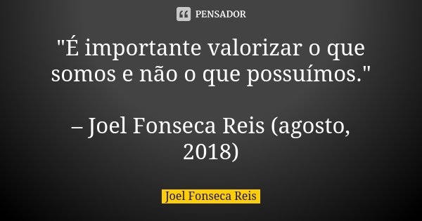 "É importante valorizar o que somos e não o que possuímos." – Joel Fonseca Reis (agosto, 2018)... Frase de Joel Fonseca Reis.
