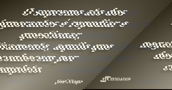 O supremo ato dos ignorantes é repudiar e questionar, negativamente, aquilo que desconhecem por completo.... Frase de Joel Fraga.