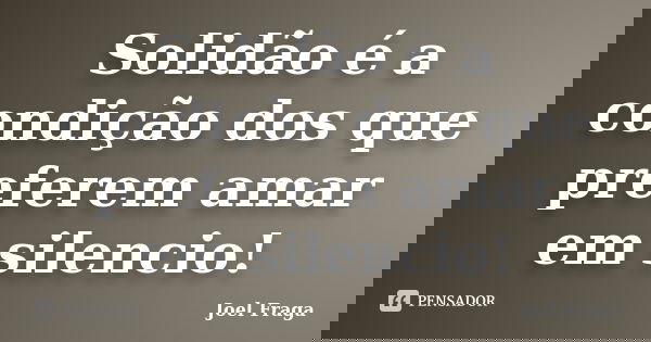 Solidão é a condição dos que preferem amar em silencio!... Frase de Joel Fraga.