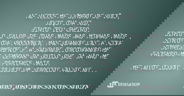 AS VEZES ME LEMBRO DE VOCÊ, OUÇO TUA VOZ, SINTO TEU CHEIRO, SINTO O CALOR DE TUAS MÃOS NAS MINHAS MÃOS , SINTO TUA PRESENÇA, MAS QUANDO CAI A FIXA SIMPLESMENTE ... Frase de JOEL JOSÉ DOS SANTOS SOUZA.
