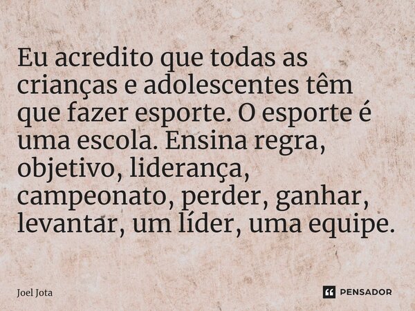 ⁠Eu acredito que todas as crianças e adolescentes têm que fazer esporte. O esporte é uma escola. Ensina regra, objetivo, liderança, campeonato, perder, ganhar, ... Frase de Joel Jota.