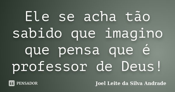 Ele se acha tão sabido que imagino que pensa que é professor de Deus!... Frase de Joel Leite da Silva Andrade.