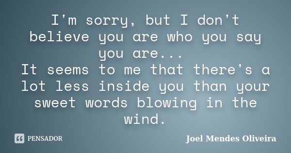 I'm sorry, but I don't believe you are who you say you are... It seems to me that there's a lot less inside you than your sweet words blowing in the wind.... Frase de Joel Mendes Oliveira.