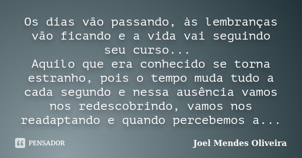 Os dias vão passando, às lembranças vão ficando e a vida vai seguindo seu curso... Aquilo que era conhecido se torna estranho, pois o tempo muda tudo a cada seg... Frase de Joel Mendes Oliveira.