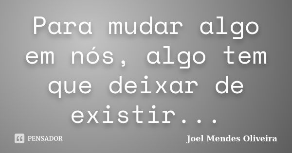 Para mudar algo em nós, algo tem que deixar de existir...... Frase de Joel Mendes Oliveira.